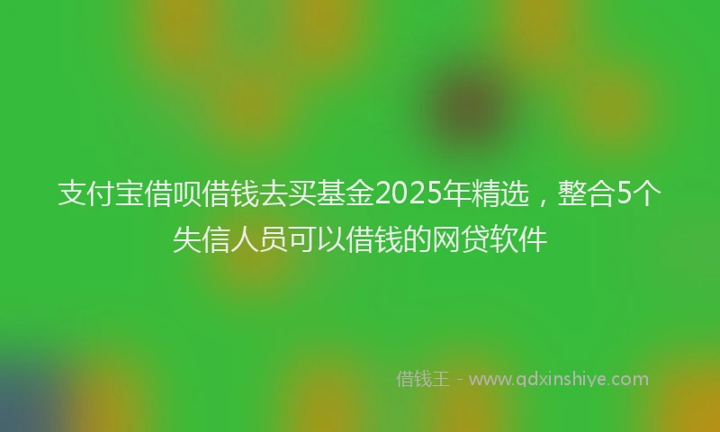 支付宝借呗借钱去买基金2025年精选，整合5个失信人员可以借钱的网贷软件