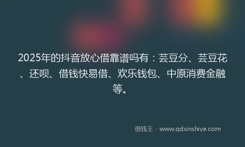 2025年的抖音放心借靠谱吗有：芸豆分、芸豆花、还呗、借钱快易借、欢乐钱包、中原消费金融等。