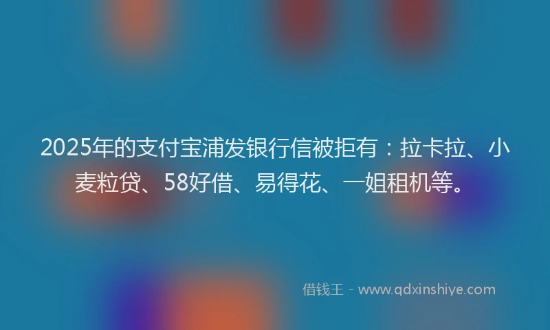 2025年的支付宝浦发银行信被拒有：拉卡拉、小麦粒贷、58好借、易得花、一姐租机等。