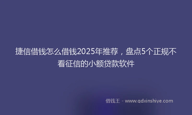 捷信借钱怎么借钱2025年推荐，盘点5个正规不看征信的小额贷款软件