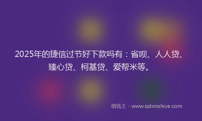 2025年的捷信过节好下款吗有：省呗、人人贷、臻心贷、柯基贷、爱帮米等。