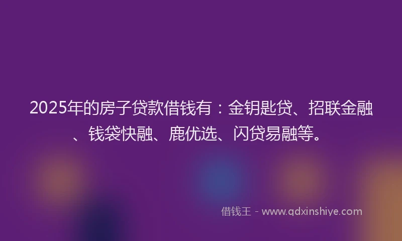 2025年的房子贷款借钱有：金钥匙贷、招联金融、钱袋快融、鹿优选、闪贷易融等。