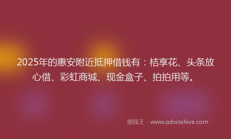 2025年的惠安附近抵押借钱有：桔享花、头条放心借、彩虹商城、现金盒子、拍拍用等。