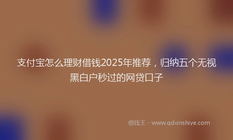 支付宝怎么理财借钱2025年推荐，归纳五个无视黑白户秒过的网贷口子