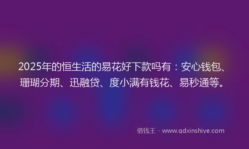 2025年的恒生活的易花好下款吗有：安心钱包、珊瑚分期、迅融贷、度小满有钱花、易秒通等。