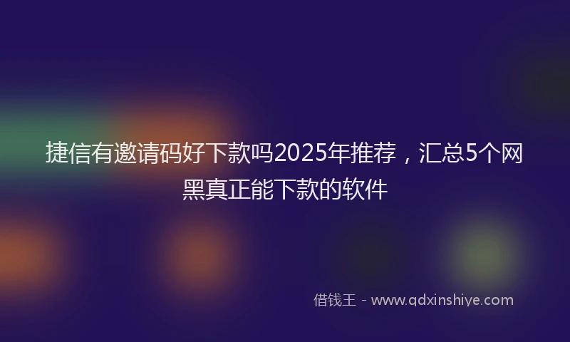 捷信有邀请码好下款吗2025年推荐，汇总5个网黑真正能下款的软件