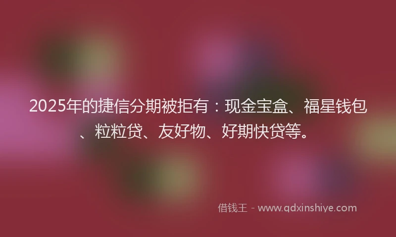 2025年的捷信分期被拒有：现金宝盒、福星钱包、粒粒贷、友好物、好期快贷等。