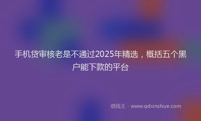 手机贷审核老是不通过2025年精选，概括五个黑户能下款的平台
