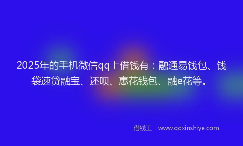 2025年的手机微信qq上借钱有：融通易钱包、钱袋速贷融宝、还呗、惠花钱包、融e花等。