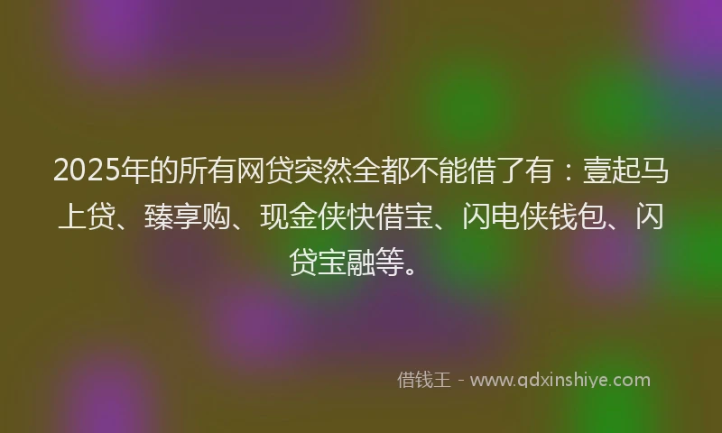 2025年的所有网贷突然全都不能借了有：壹起马上贷、臻享购、现金侠快借宝、闪电侠钱包、闪贷宝融等。