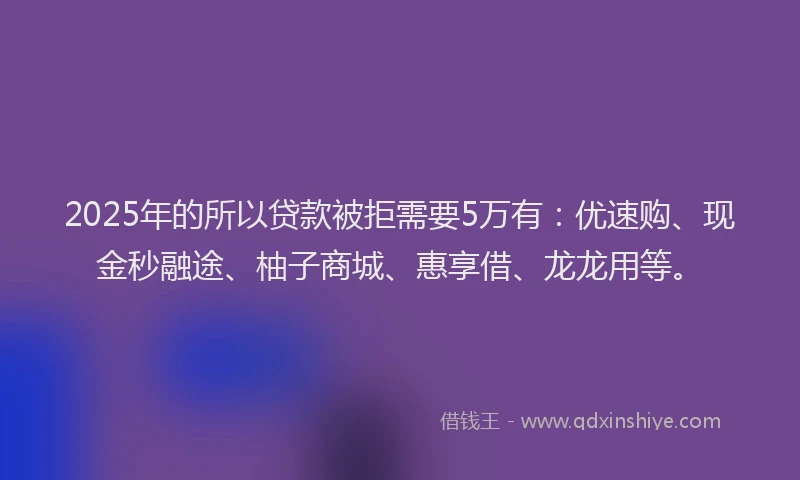 2025年的所以贷款被拒需要5万有：优速购、现金秒融途、柚子商城、惠享借、龙龙用等。