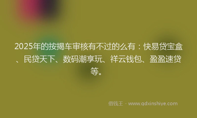 2025年的按揭车审核有不过的么有：快易贷宝盒、民贷天下、数码潮享玩、祥云钱包、盈盈速贷等。
