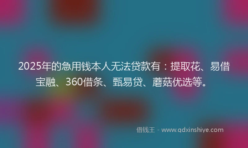 2025年的急用钱本人无法贷款有：提取花、易借宝融、360借条、甄易贷、蘑菇优选等。