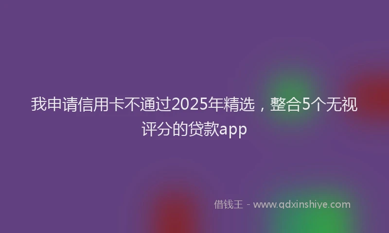 我申请信用卡不通过2025年精选，整合5个无视评分的贷款app