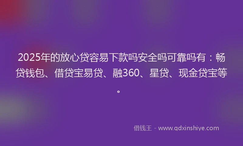 2025年的放心贷容易下款吗安全吗可靠吗有：畅贷钱包、借贷宝易贷、融360、星贷、现金贷宝等。