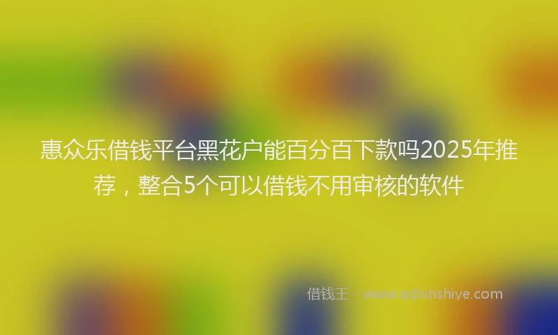 惠众乐借钱平台黑花户能百分百下款吗2025年推荐，整合5个可以借钱不用审核的软件