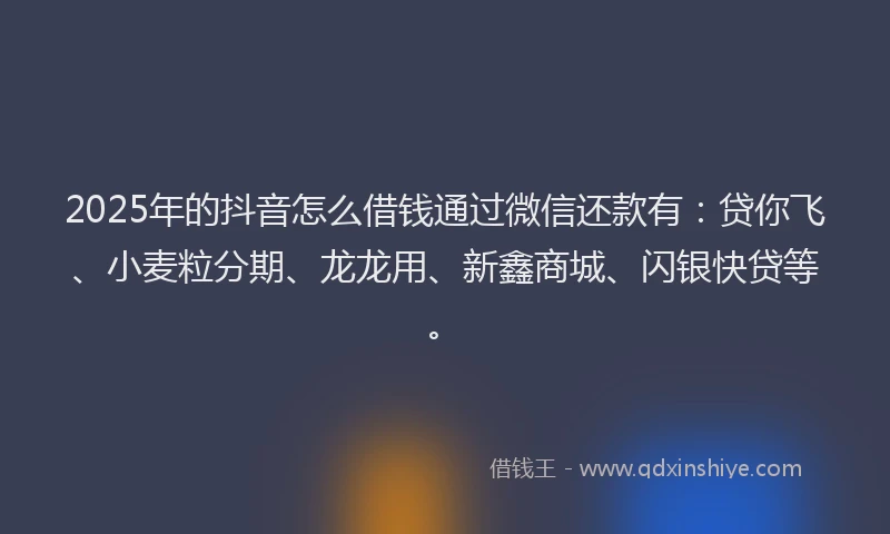 2025年的抖音怎么借钱通过微信还款有：贷你飞、小麦粒分期、龙龙用、新鑫商城、闪银快贷等。