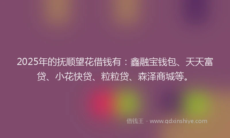 2025年的抚顺望花借钱有：鑫融宝钱包、天天富贷、小花快贷、粒粒贷、森泽商城等。