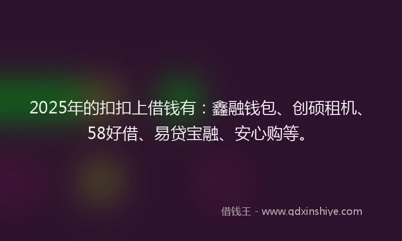 2025年的扣扣上借钱有：鑫融钱包、创硕租机、58好借、易贷宝融、安心购等。