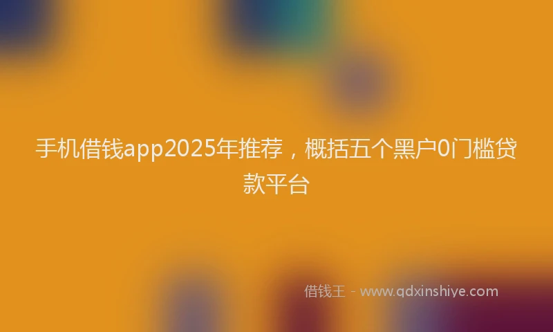 手机借钱app2025年推荐，概括五个黑户0门槛贷款平台