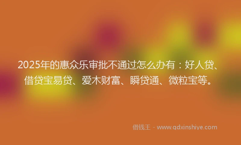2025年的惠众乐审批不通过怎么办有：好人贷、借贷宝易贷、爱木财富、瞬贷通、微粒宝等。