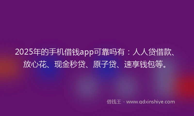 2025年的手机借钱app可靠吗有：人人贷借款、放心花、现金秒贷、原子贷、速享钱包等。