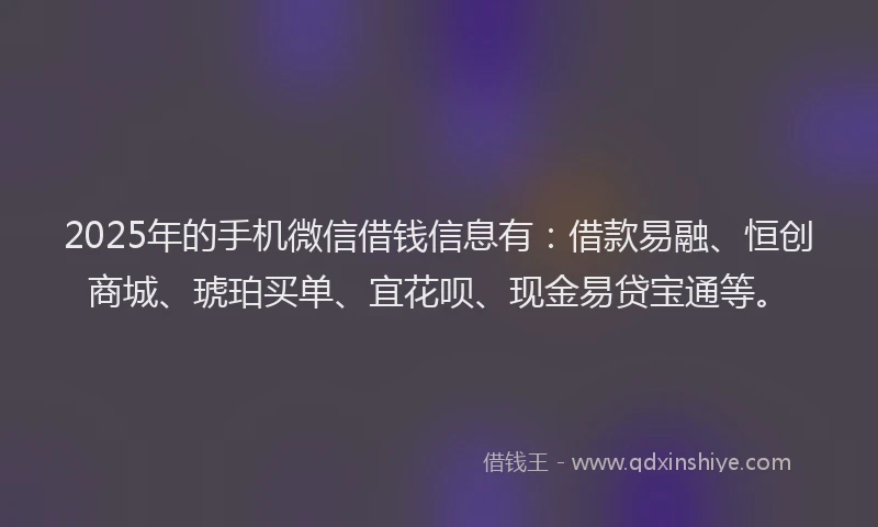 2025年的手机微信借钱信息有：借款易融、恒创商城、琥珀买单、宜花呗、现金易贷宝通等。