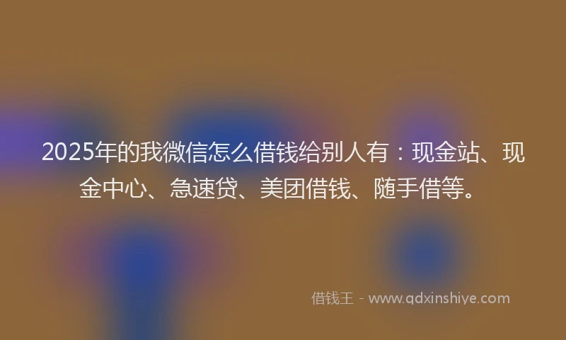 2025年的我微信怎么借钱给别人有：现金站、现金中心、急速贷、美团借钱、随手借等。
