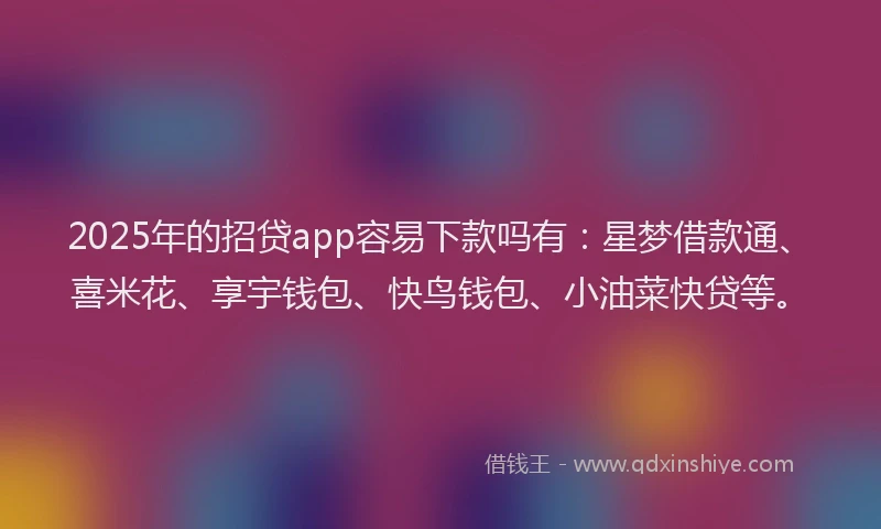 2025年的招贷app容易下款吗有：星梦借款通、喜米花、享宇钱包、快鸟钱包、小油菜快贷等。