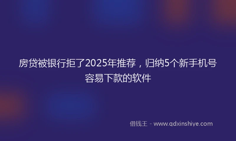 房贷被银行拒了2025年推荐，归纳5个新手机号容易下款的软件