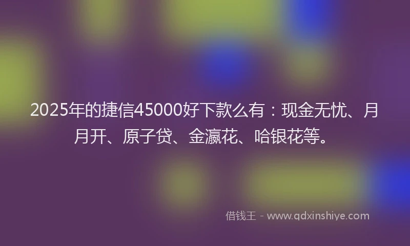 2025年的捷信45000好下款么有：现金无忧、月月开、原子贷、金瀛花、哈银花等。