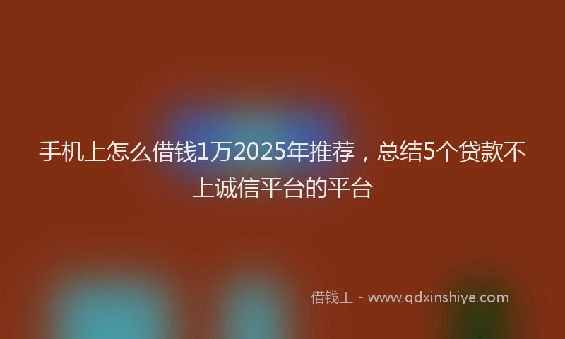 手机上怎么借钱1万2025年推荐，总结5个贷款不上诚信平台的平台