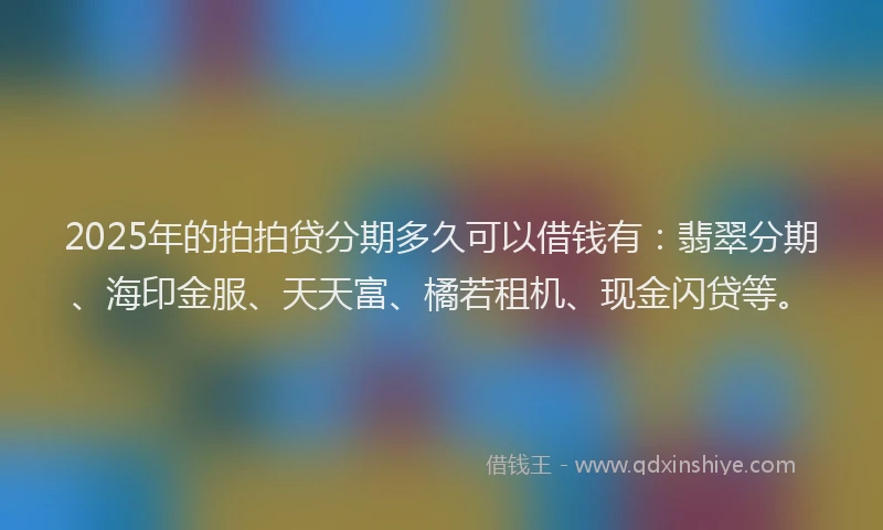 2025年的拍拍贷分期多久可以借钱有：翡翠分期、海印金服、天天富、橘若租机、现金闪贷等。