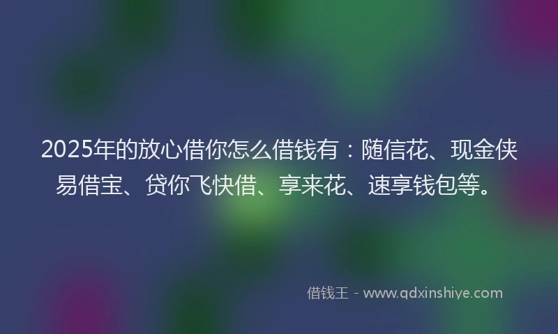 2025年的放心借你怎么借钱有：随信花、现金侠易借宝、贷你飞快借、享来花、速享钱包等。