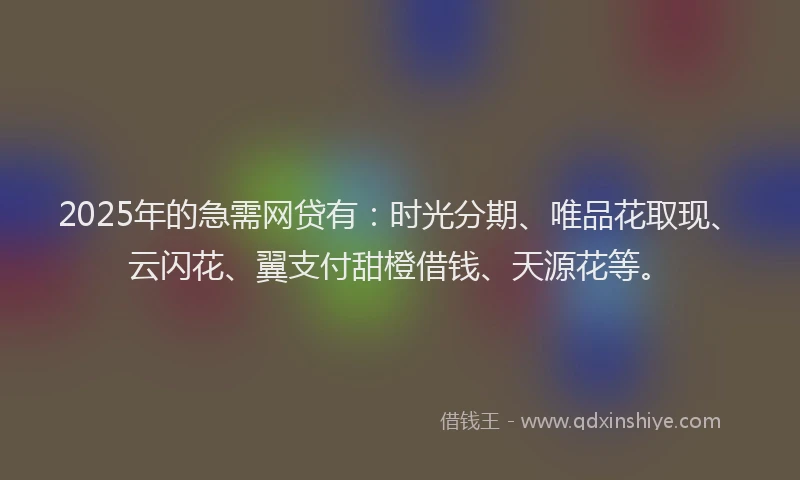 2025年的急需网贷有：时光分期、唯品花取现、云闪花、翼支付甜橙借钱、天源花等。