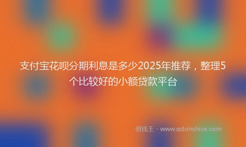 支付宝花呗分期利息是多少2025年推荐，整理5个比较好的小额贷款平台