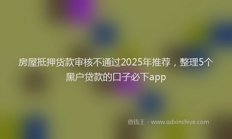 房屋抵押货款审核不通过2025年推荐，整理5个黑户贷款的口子必下app