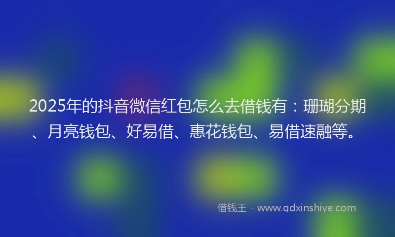 2025年的抖音微信红包怎么去借钱有：珊瑚分期、月亮钱包、好易借、惠花钱包、易借速融等。