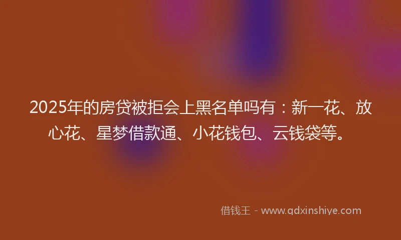 2025年的房贷被拒会上黑名单吗有：新一花、放心花、星梦借款通、小花钱包、云钱袋等。