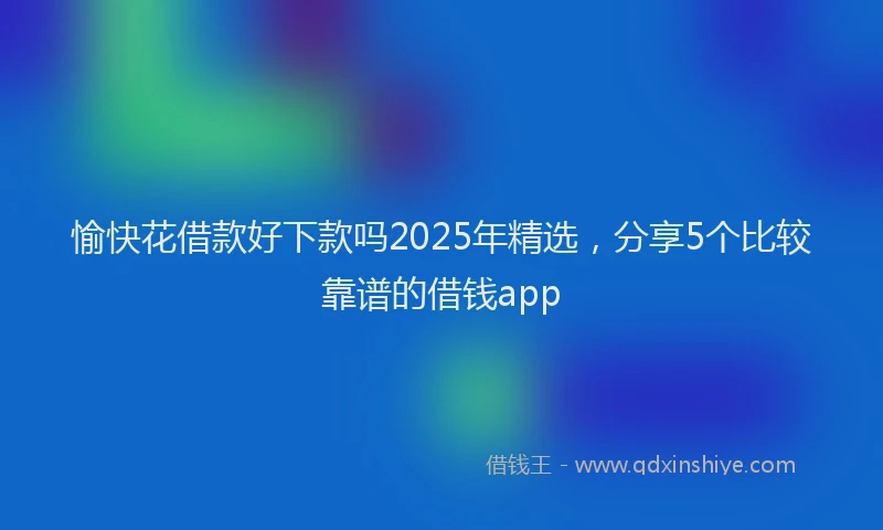 愉快花借款好下款吗2025年精选，分享5个比较靠谱的借钱app