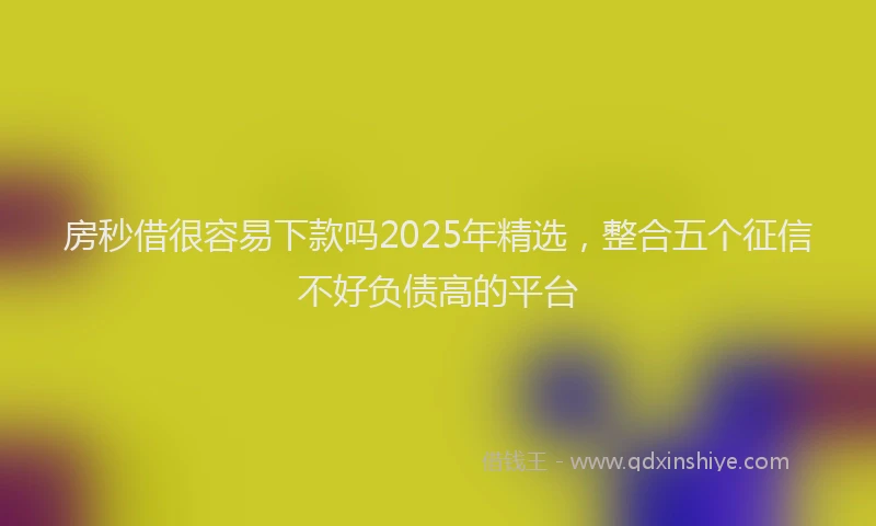 房秒借很容易下款吗2025年精选，整合五个征信不好负债高的平台