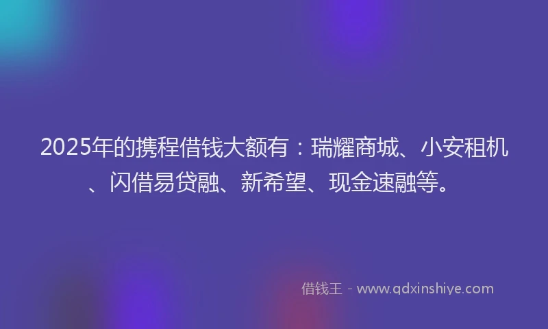 2025年的携程借钱大额有：瑞耀商城、小安租机、闪借易贷融、新希望、现金速融等。