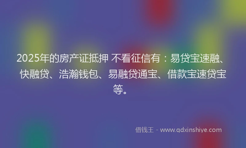 2025年的房产证抵押 不看征信有：易贷宝速融、快融贷、浩瀚钱包、易融贷通宝、借款宝速贷宝等。