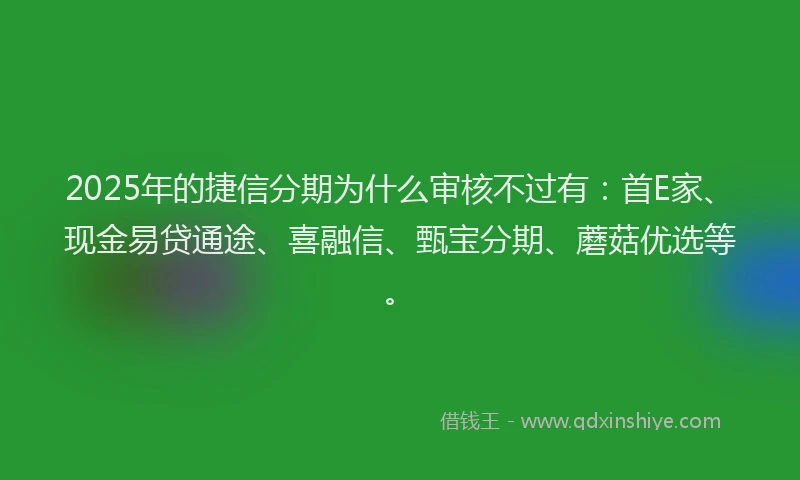 2025年的捷信分期为什么审核不过有：首E家、现金易贷通途、喜融信、甄宝分期、蘑菇优选等。