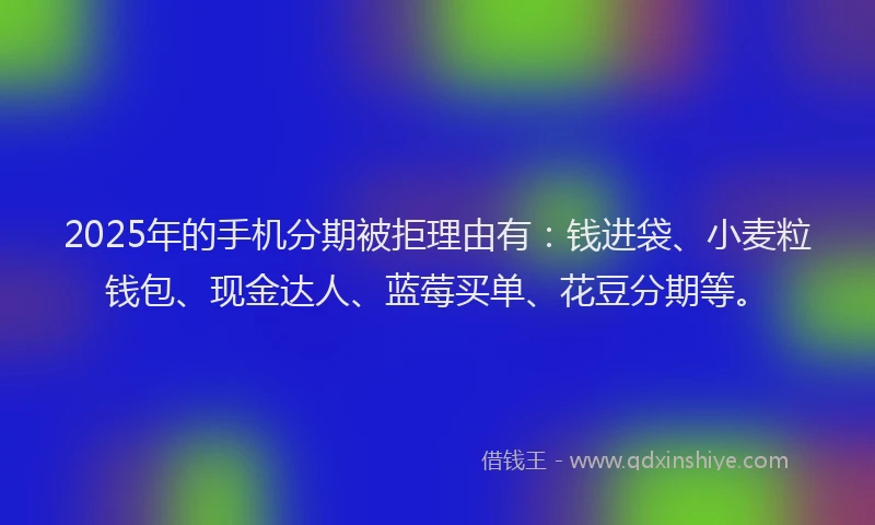 2025年的手机分期被拒理由有：钱进袋、小麦粒钱包、现金达人、蓝莓买单、花豆分期等。