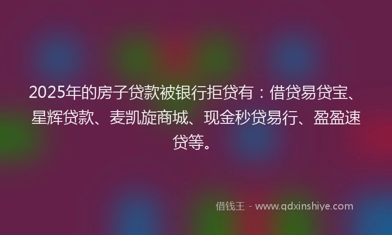 2025年的房子贷款被银行拒贷有：借贷易贷宝、星辉贷款、麦凯旋商城、现金秒贷易行、盈盈速贷等。