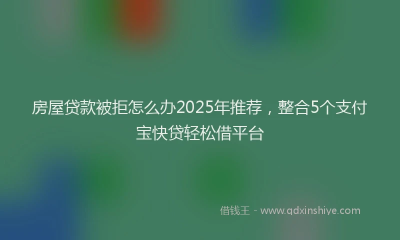 房屋贷款被拒怎么办2025年推荐，整合5个支付宝快贷轻松借平台