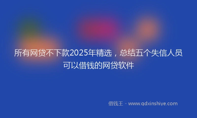 所有网贷不下款2025年精选，总结五个失信人员可以借钱的网贷软件