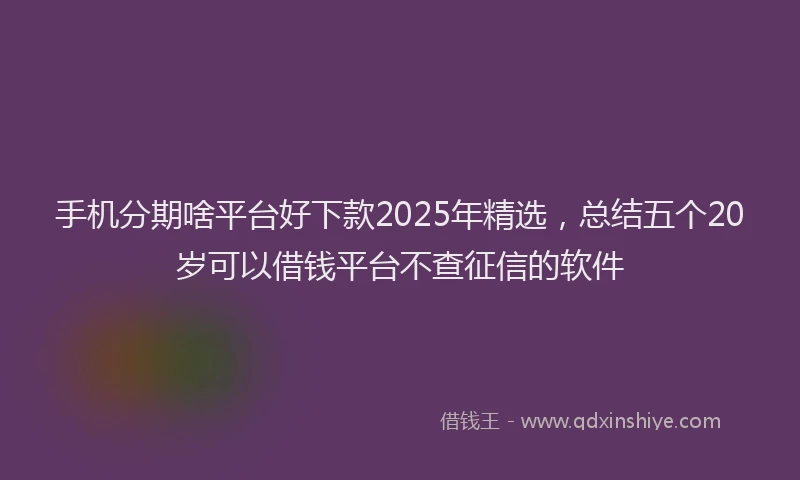手机分期啥平台好下款2025年精选，总结五个20岁可以借钱平台不查征信的软件