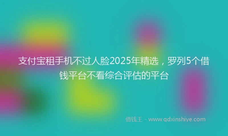支付宝租手机不过人脸2025年精选，罗列5个借钱平台不看综合评估的平台